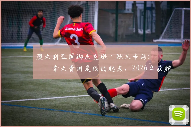 澳大利亚国脚杰克逊·欧文专访:加拿大青训是我的起点,2026年获赠梅西球衣已成珍藏,分享其背后的足球故事与情感