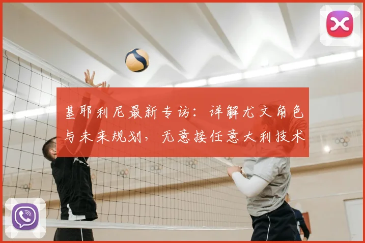 基耶利尼最新专访：详解尤文角色与未来规划，无意接任意大利技术总监，聚焦2026赛季