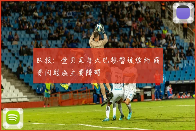 队报：登贝莱与大巴黎暂缓续约 薪资问题成主要障碍