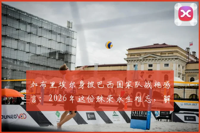 加布里埃尔身披巴西国家队战袍感言：2026年这份殊荣永生难忘，解析其国家队首秀、球衣号码与技术特点