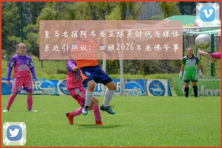 皇马名宿阿韦洛亚球员时代与媒体亲近引热议;回顾2026年老佛爷事件其隐身态度