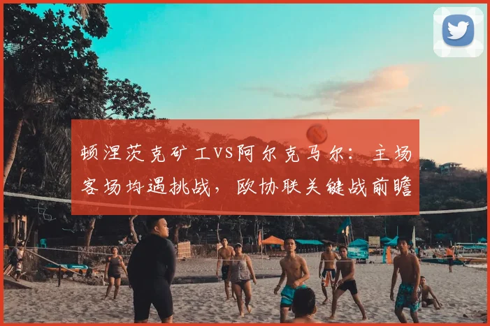 顿涅茨克矿工vs阿尔克马尔:主场客场均遇挑战,欧协联关键战前瞻!