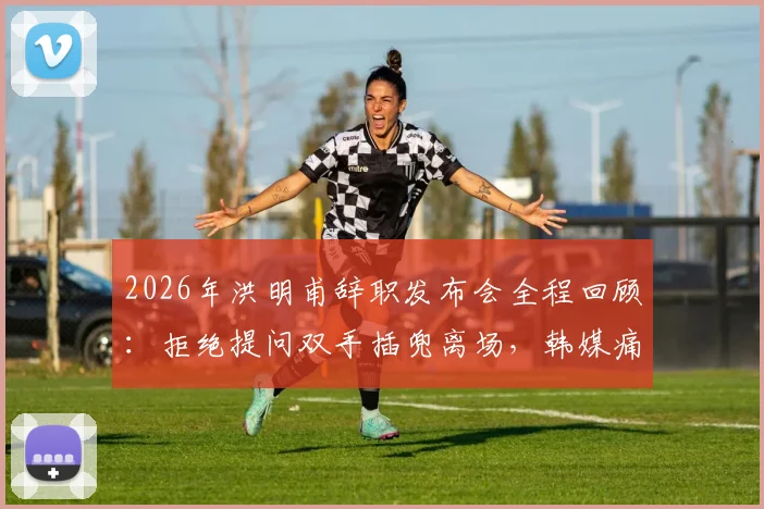 2026年洪明甫辞职发布会全程回顾:拒绝提问双手插兜离场,韩媒痛批其敷衍态度引热议
