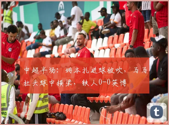 中超半场：姆本扎进球被吹，马马杜头球中横梁，铁人0-0英博