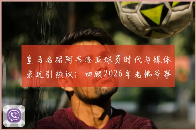 皇马名宿阿韦洛亚球员时代与媒体亲近引热议；回顾2026年老佛爷事件其隐身态度