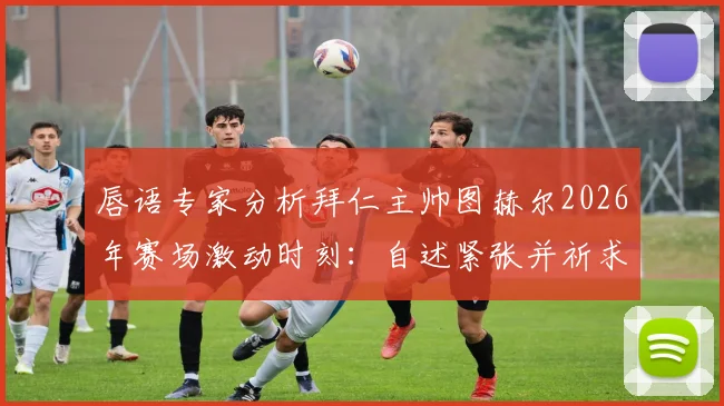 唇语专家分析拜仁主帅图赫尔2026年赛场激动时刻：自述紧张并祈求好运，完整解读教练真实心理