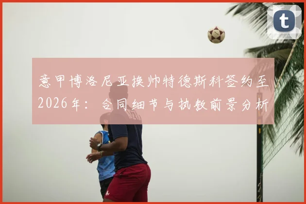 意甲博洛尼亚换帅特德斯科签约至2026年:合同细节与执教前景分析指南
