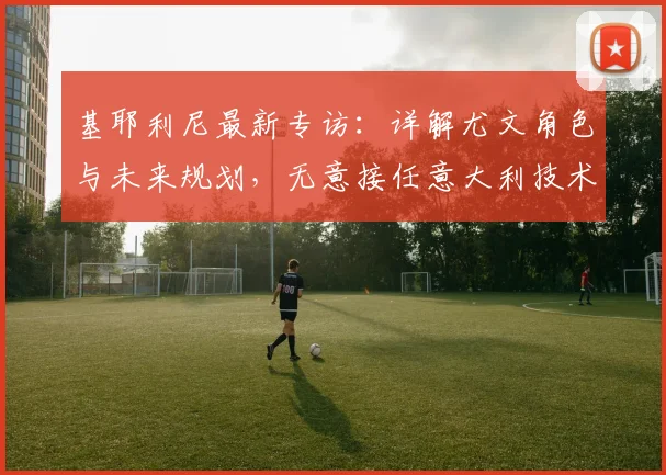 基耶利尼最新专访:详解尤文角色与未来规划,无意接任意大利技术总监,聚焦2026赛季