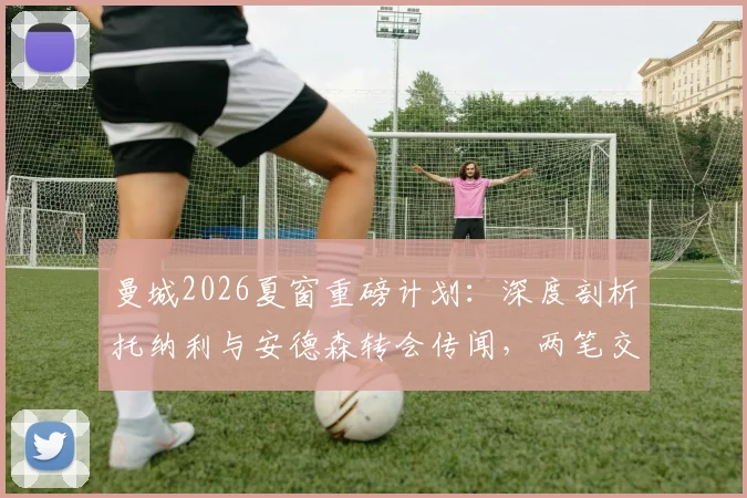 曼城2026夏窗重磅计划:深度剖析托纳利与安德森转会传闻,两笔交易超2亿英镑能否成真?