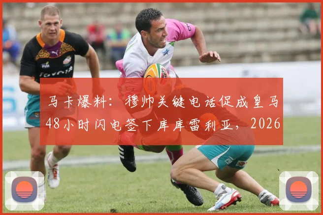马卡爆料：穆帅关键电话促成皇马48小时闪电签下库库雷利亚，2026年转会窗神操作内幕
