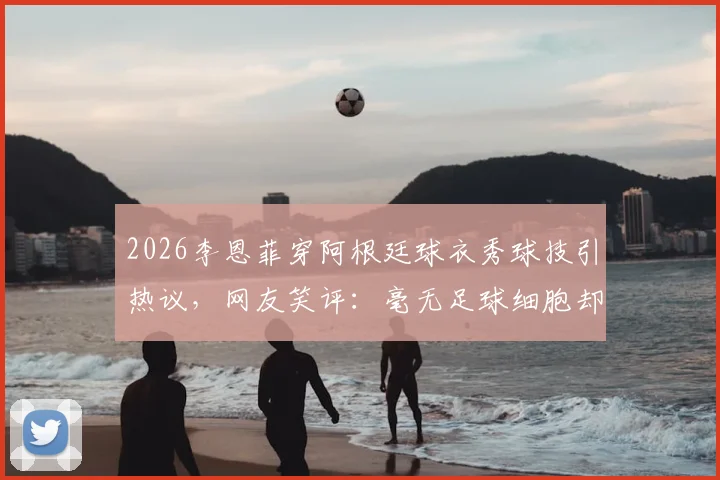 2026李恩菲穿阿根廷球衣秀球技引热议，网友笑评：毫无足球细胞却是真粉丝！