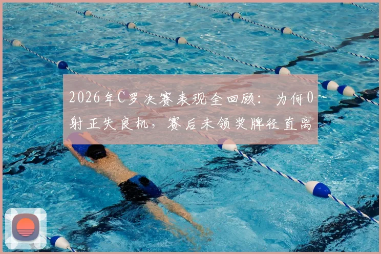 2026年C罗决赛表现全回顾:为何0射正失良机,赛后未领奖牌径直离场?