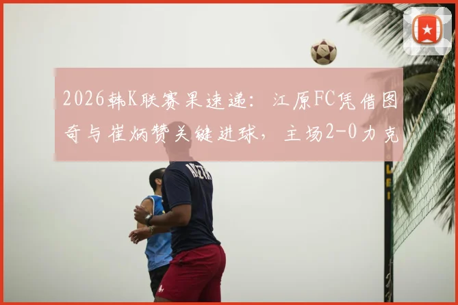 2026韩K联赛果速递：江原FC凭借图奇与崔炳赞关键进球，主场2-0力克强敌蔚山HD全取三分