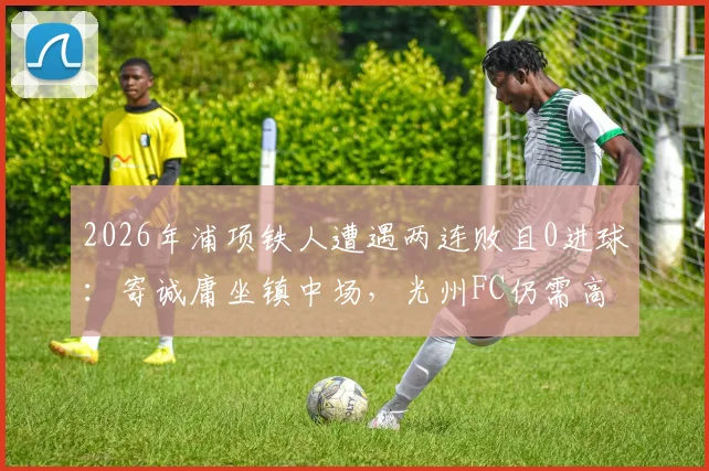2026年浦项铁人遭遇两连败且0进球：寄诚庸坐镇中场，光州FC仍需高度警惕对手反弹