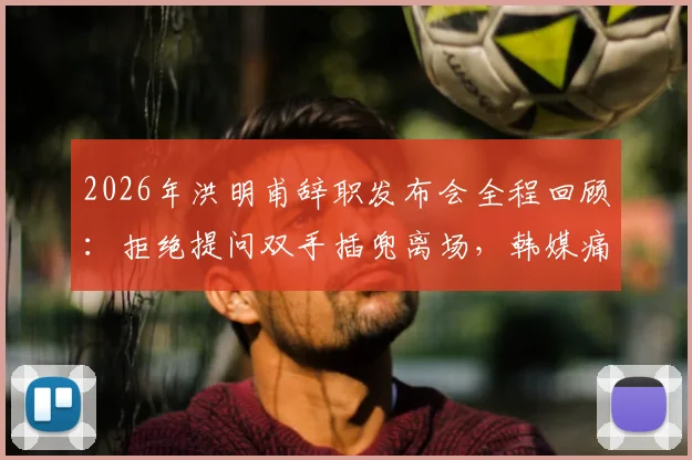 2026年洪明甫辞职发布会全程回顾：拒绝提问双手插兜离场，韩媒痛批其敷衍态度引热议