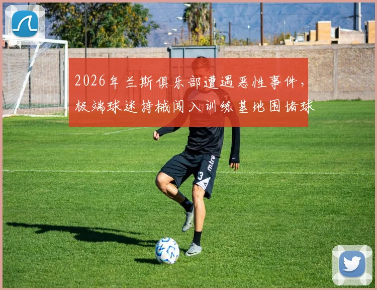 2026年兰斯俱乐部遭遇恶性事件，极端球迷持械闯入训练基地围堵球员，官方声明将采取法律行动坚决维权