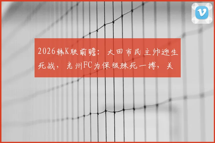 2026韩K联前瞻:大田市民主帅迎生死战,光州FC为保级殊死一搏,关键看点解析