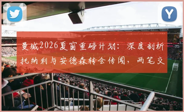 曼城2026夏窗重磅计划：深度剖析托纳利与安德森转会传闻，两笔交易超2亿英镑能否成真？