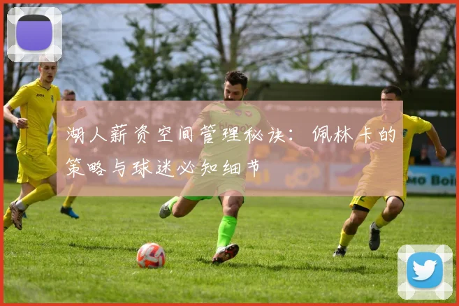 湖人薪资空间管理秘诀:佩林卡的策略与球迷必知细节