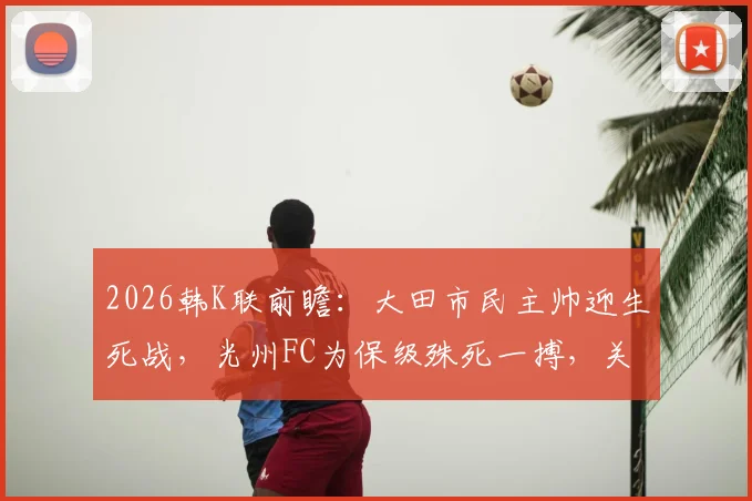 2026韩K联前瞻：大田市民主帅迎生死战，光州FC为保级殊死一搏，关键看点解析