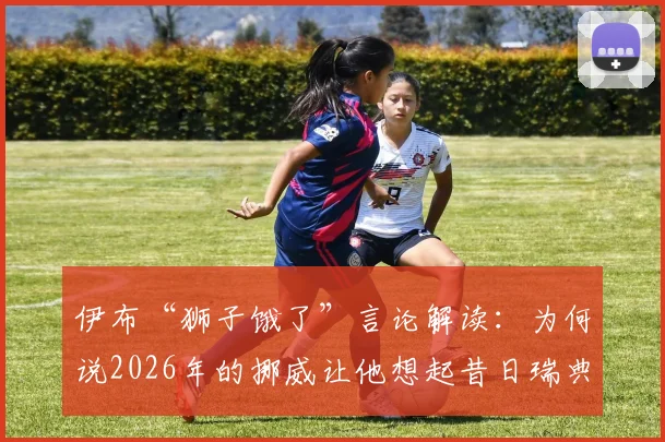 伊布“狮子饿了”言论解读：为何说2026年的挪威让他想起昔日瑞典，背后是对抗与饥渴