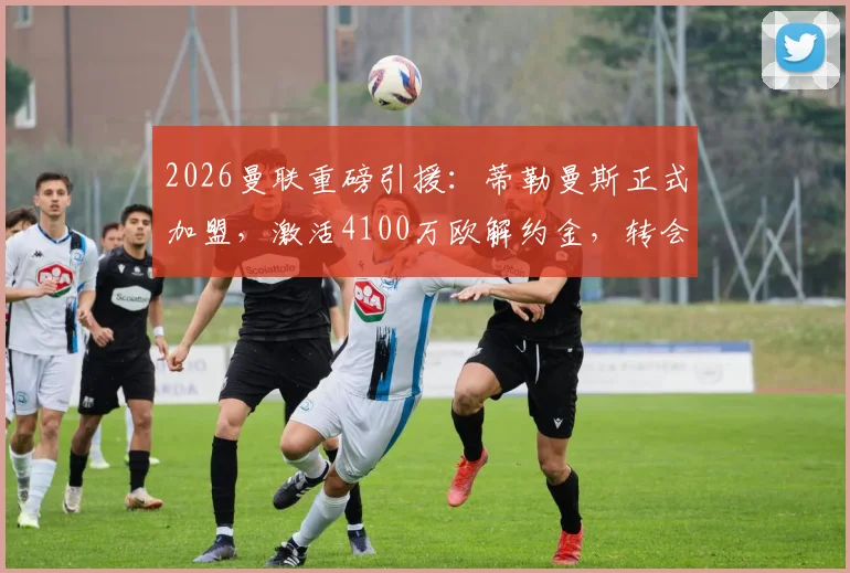 2026曼联重磅引援:蒂勒曼斯正式加盟,激活4100万欧解约金,转会细节与阵容影响全解析