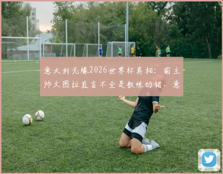 意大利无缘2026世界杯真相:前主帅文图拉直言不全是教练的错,意大利足球问题根源何在?