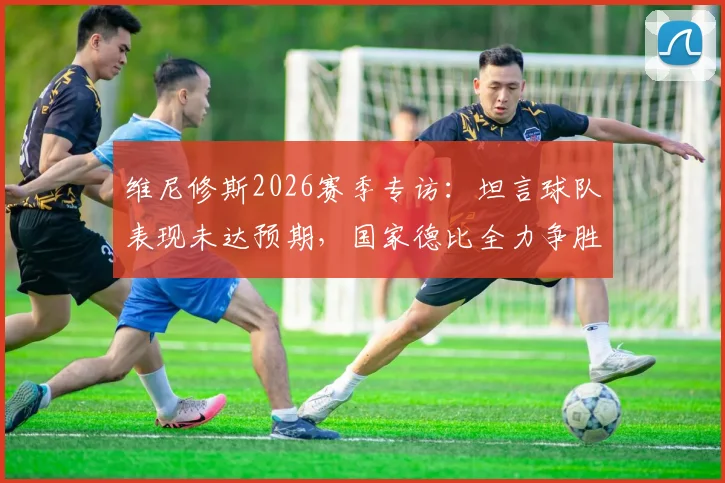 维尼修斯2026赛季专访：坦言球队表现未达预期，国家德比全力争胜成关键目标