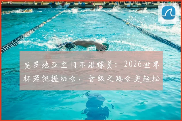 克罗地亚空门不进球员:2026世界杯若把握机会,晋级之路会更轻松,附关键战役回顾