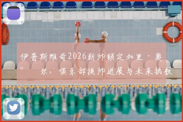 伊普斯维奇2026新帅锁定加里·奥尼尔,俱乐部换帅进展与未来执教前景分析