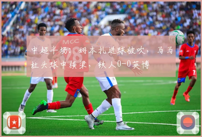 中超半场：姆本扎进球被吹，马马杜头球中横梁，铁人0-0英博