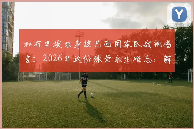加布里埃尔身披巴西国家队战袍感言:2026年这份殊荣永生难忘,解析其国家队首秀、球衣号码与技术特点