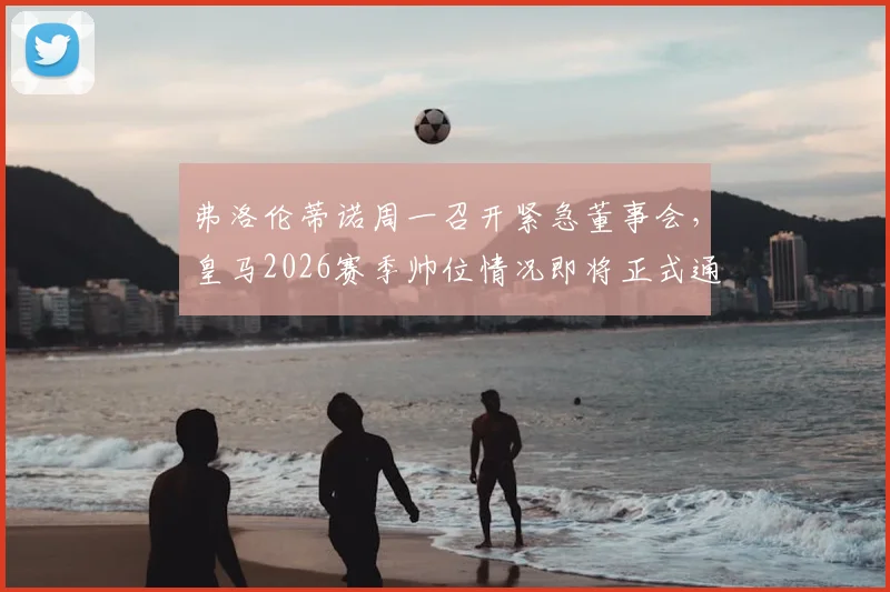 弗洛伦蒂诺周一召开紧急董事会，皇马2026赛季帅位情况即将正式通告