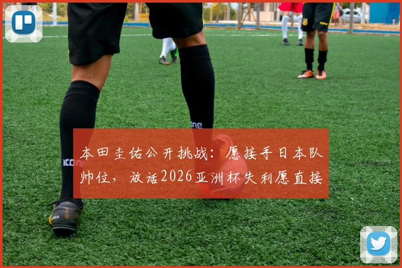 本田圭佑公开挑战:愿接手日本队帅位,放话2026亚洲杯失利愿直接担责解雇
