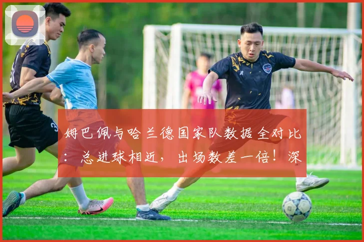 姆巴佩与哈兰德国家队数据全对比：总进球相近，出场数差一倍！深度解析2026年谁更强
