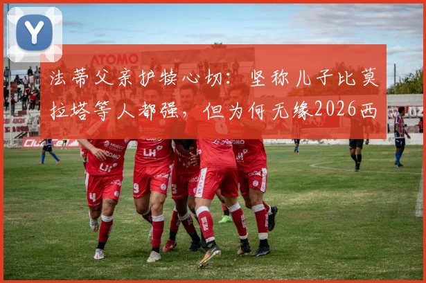 法蒂父亲护犊心切:坚称儿子比莫拉塔等人都强,但为何无缘2026西班牙队大名单?