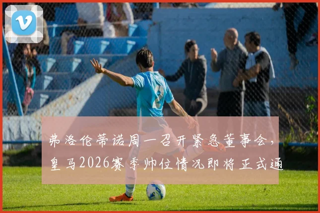 弗洛伦蒂诺周一召开紧急董事会,皇马2026赛季帅位情况即将正式通告