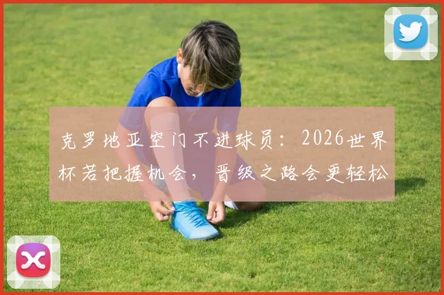 克罗地亚空门不进球员：2026世界杯若把握机会，晋级之路会更轻松，附关键战役回顾