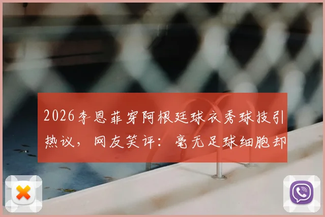 2026李恩菲穿阿根廷球衣秀球技引热议，网友笑评：毫无足球细胞却是真粉丝！