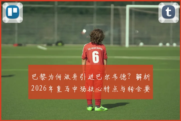 巴黎为何放弃引进巴尔韦德?解析2026年皇马中场核心特点与转会要价内幕