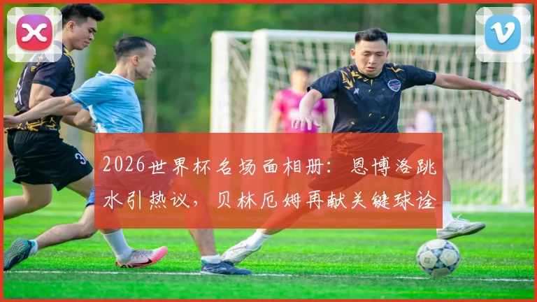 2026世界杯名场面相册:恩博洛跳水引热议,贝林厄姆再献关键球诠释大场面先生