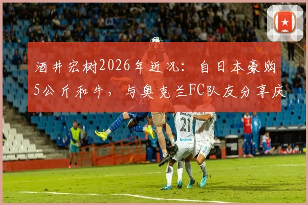酒井宏树2026年近况：自日本豪购5公斤和牛，与奥克兰FC队友分享庆生，展现旅外球员真实生活
