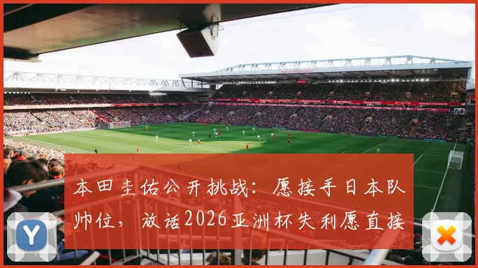 本田圭佑公开挑战：愿接手日本队帅位，放话2026亚洲杯失利愿直接担责解雇