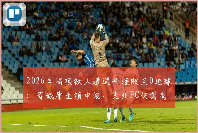 2026年浦项铁人遭遇两连败且0进球：寄诚庸坐镇中场，光州FC仍需高度警惕对手反弹