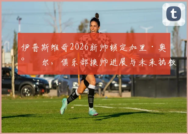 伊普斯维奇2026新帅锁定加里·奥尼尔，俱乐部换帅进展与未来执教前景分析