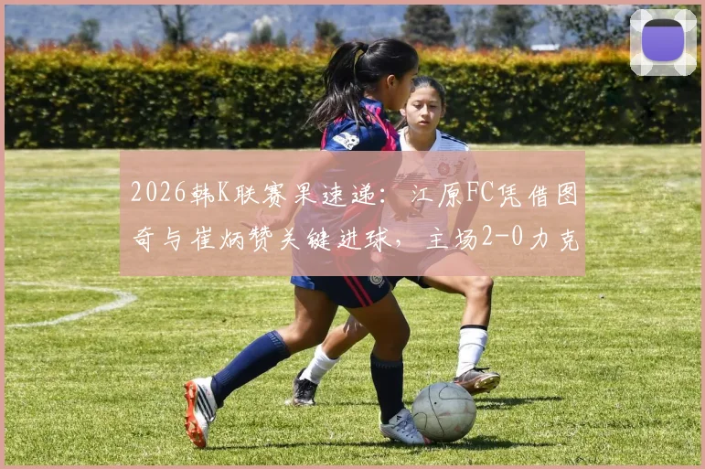 2026韩K联赛果速递:江原FC凭借图奇与崔炳赞关键进球,主场2-0力克强敌蔚山HD全取三分